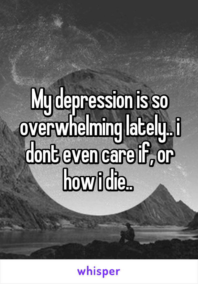 My depression is so overwhelming lately.. i dont even care if, or how i die.. 