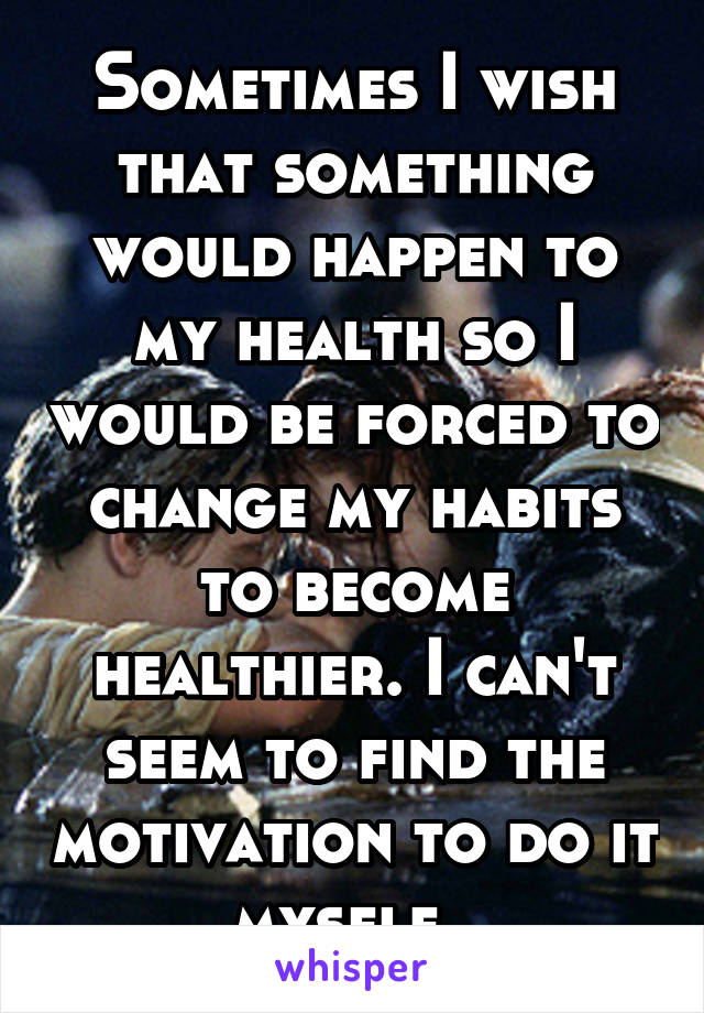 Sometimes I wish that something would happen to my health so I would be forced to change my habits to become healthier. I can't seem to find the motivation to do it myself. 