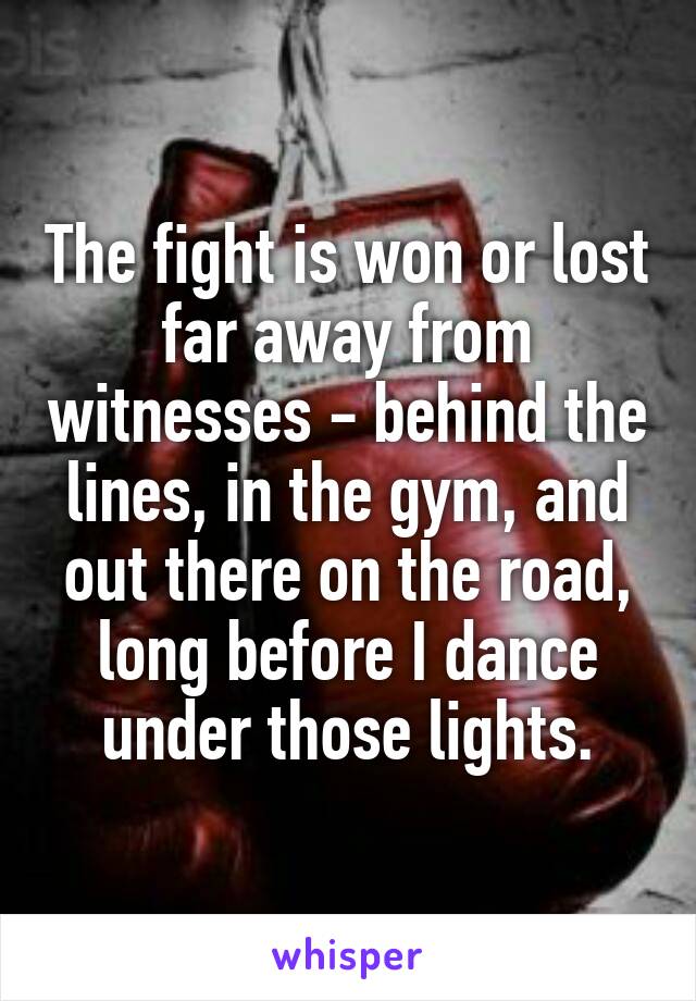 The fight is won or lost far away from witnesses - behind the lines, in the gym, and out there on the road, long before I dance under those lights.