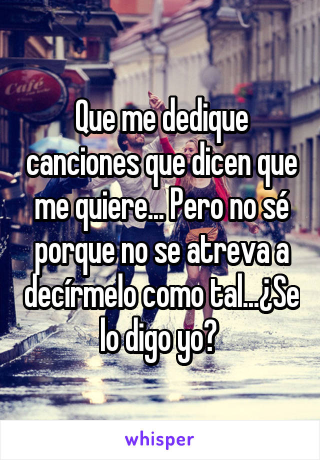 Que me dedique canciones que dicen que me quiere... Pero no sé porque no se atreva a decírmelo como tal...¿Se lo digo yo? 