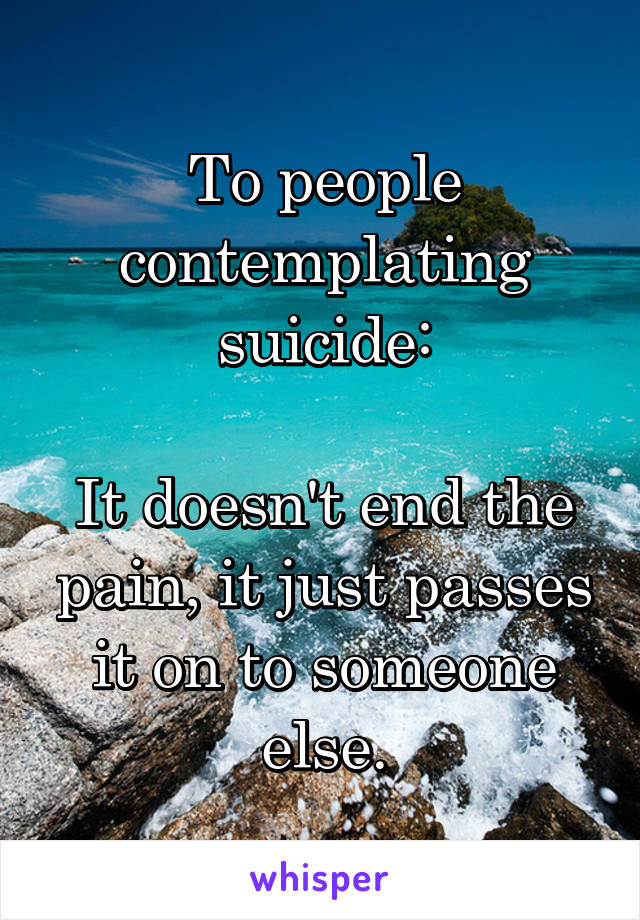 To people contemplating suicide:

It doesn't end the pain, it just passes it on to someone else.