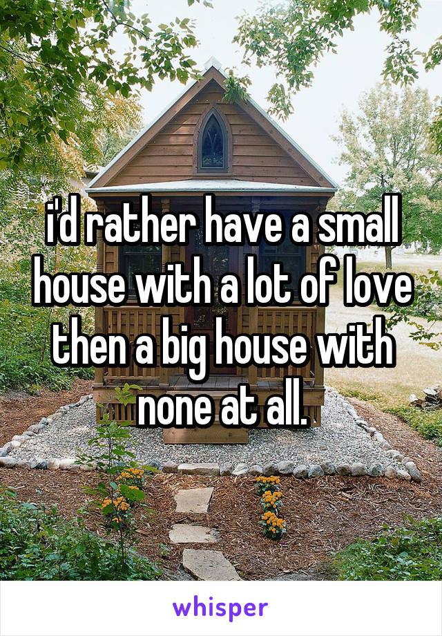 i'd rather have a small house with a lot of love then a big house with none at all.