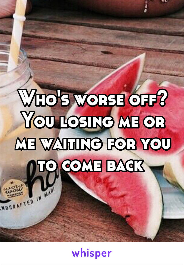 Who's worse off? You losing me or me waiting for you to come back 