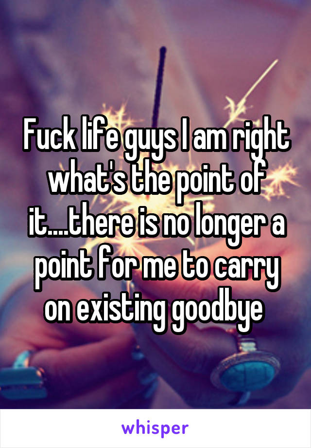 Fuck life guys I am right what's the point of it....there is no longer a point for me to carry on existing goodbye 