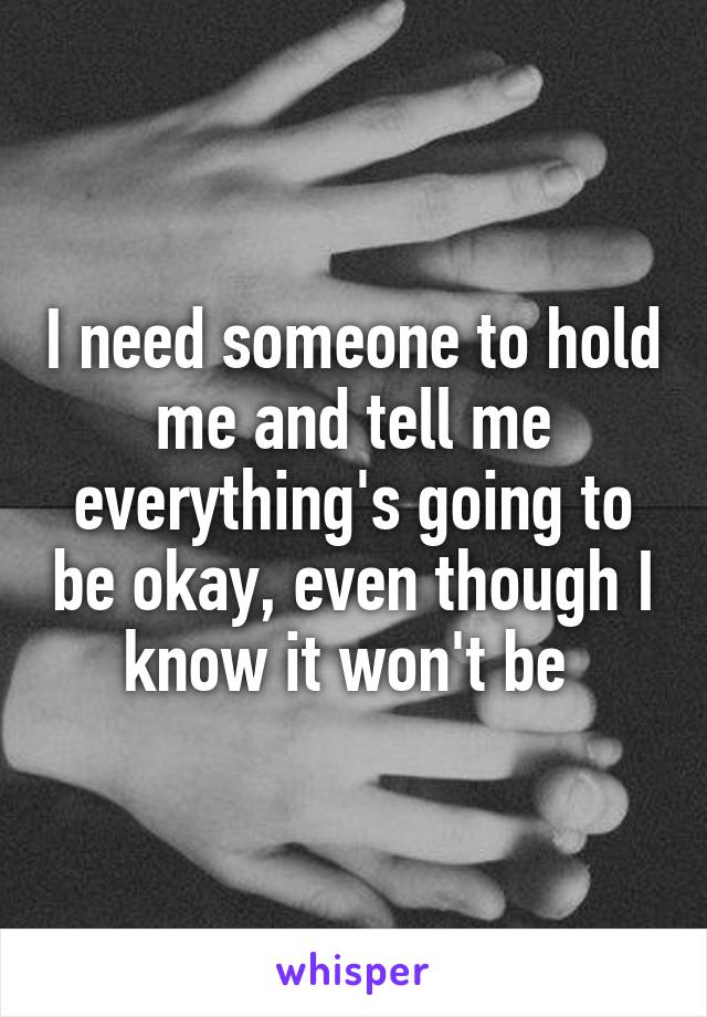 I need someone to hold me and tell me everything's going to be okay, even though I know it won't be 