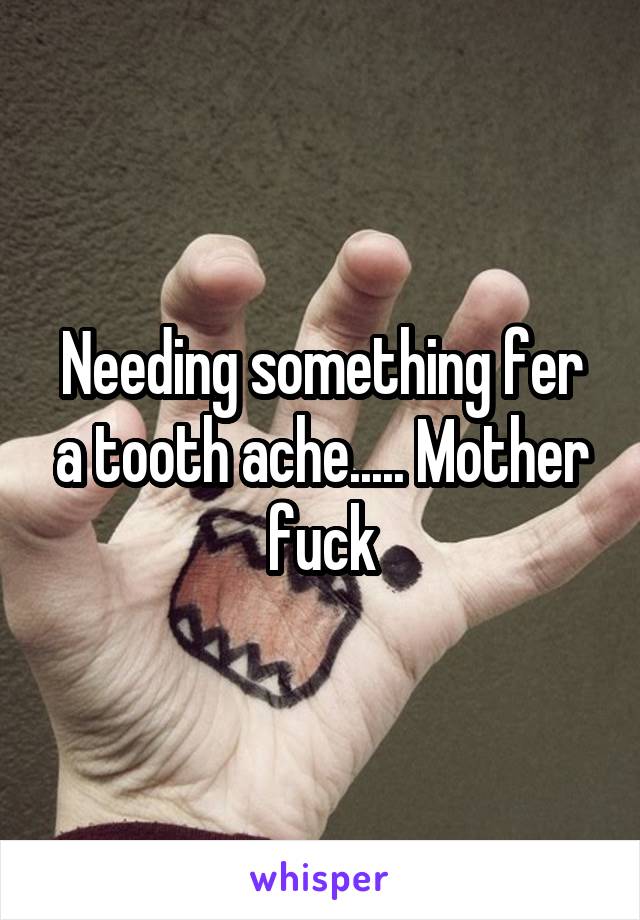 Needing something fer a tooth ache..... Mother fuck