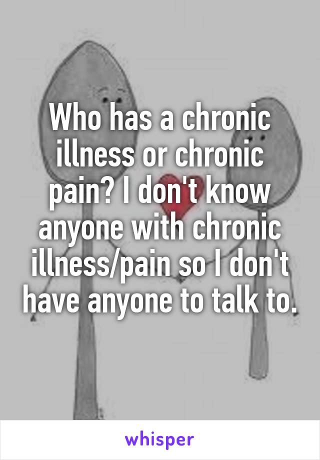 Who has a chronic illness or chronic pain? I don't know anyone with chronic illness/pain so I don't have anyone to talk to. 