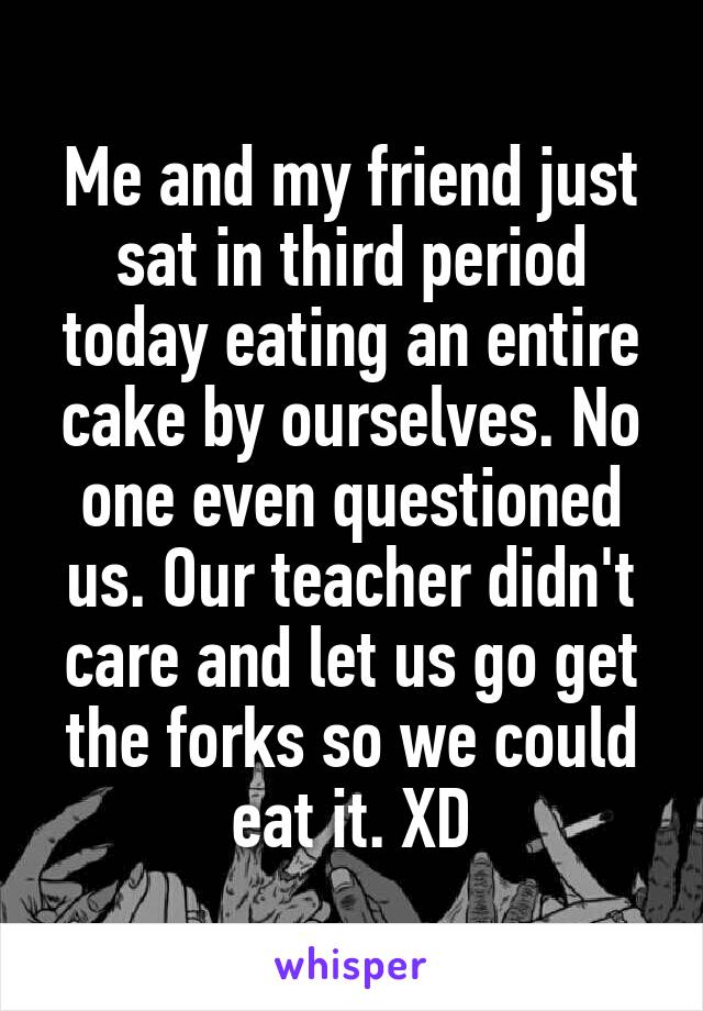 Me and my friend just sat in third period today eating an entire cake by ourselves. No one even questioned us. Our teacher didn't care and let us go get the forks so we could eat it. XD