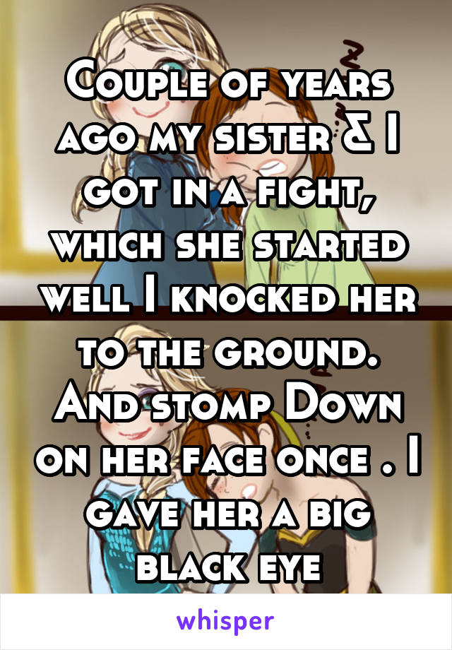 Couple of years ago my sister & I got in a fight, which she started well I knocked her to the ground. And stomp Down on her face once . I gave her a big black eye