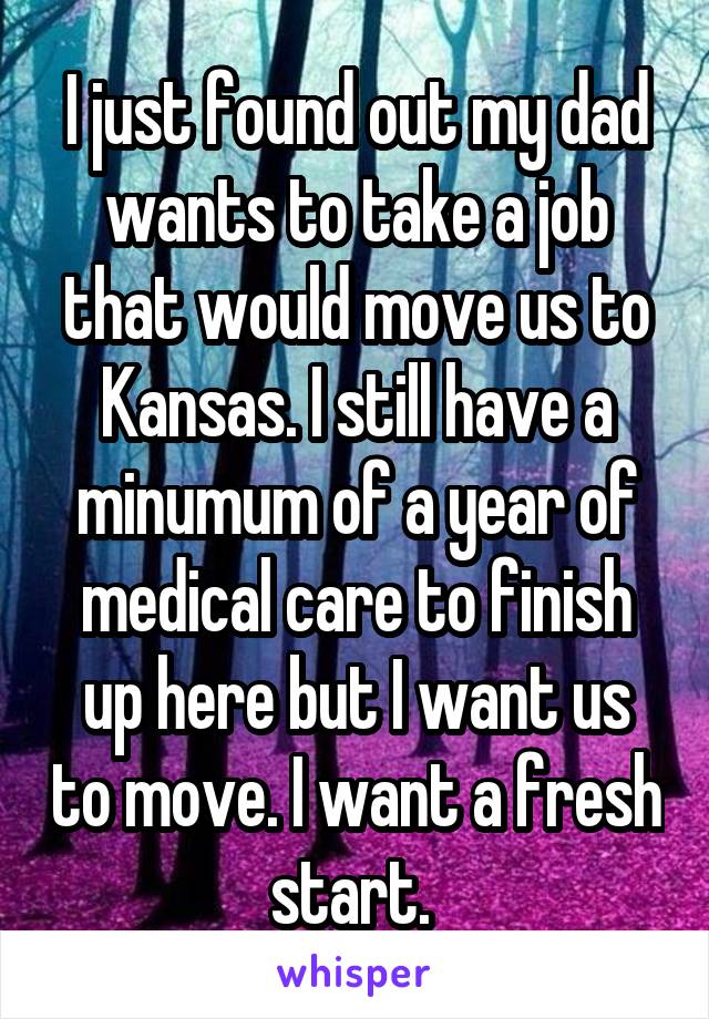 I just found out my dad wants to take a job that would move us to Kansas. I still have a minumum of a year of medical care to finish up here but I want us to move. I want a fresh start. 