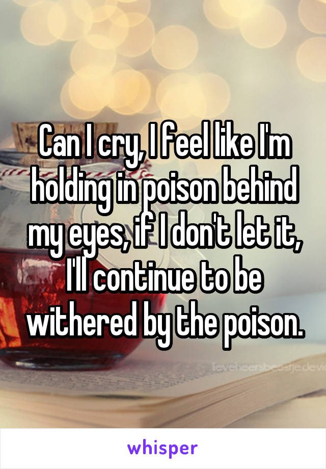 Can I cry, I feel like I'm holding in poison behind my eyes, if I don't let it, I'll continue to be withered by the poison.