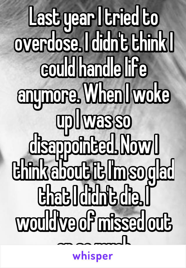 Last year I tried to overdose. I didn't think I could handle life anymore. When I woke up I was so disappointed. Now I think about it I'm so glad that I didn't die. I would've of missed out on so much