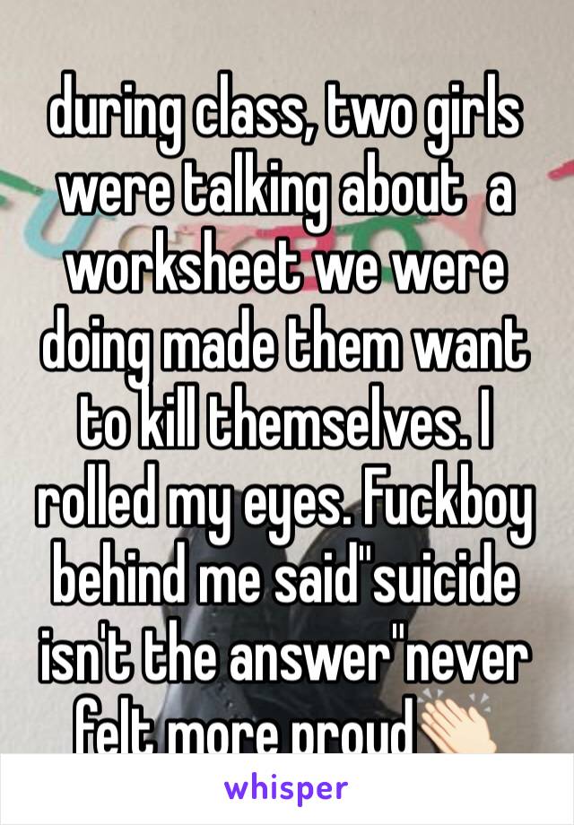 during class, two girls were talking about  a worksheet we were doing made them want to kill themselves. I rolled my eyes. Fuckboy behind me said"suicide isn't the answer"never felt more proud👏🏻