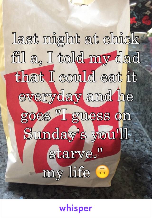 last night at chick fil a, I told my dad that I could eat it everyday and he goes "I guess on Sunday's you'll starve."
my life 🙃
