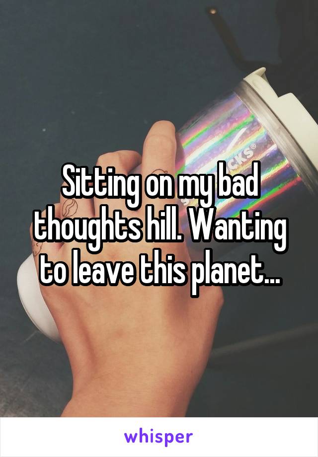 Sitting on my bad thoughts hill. Wanting to leave this planet...