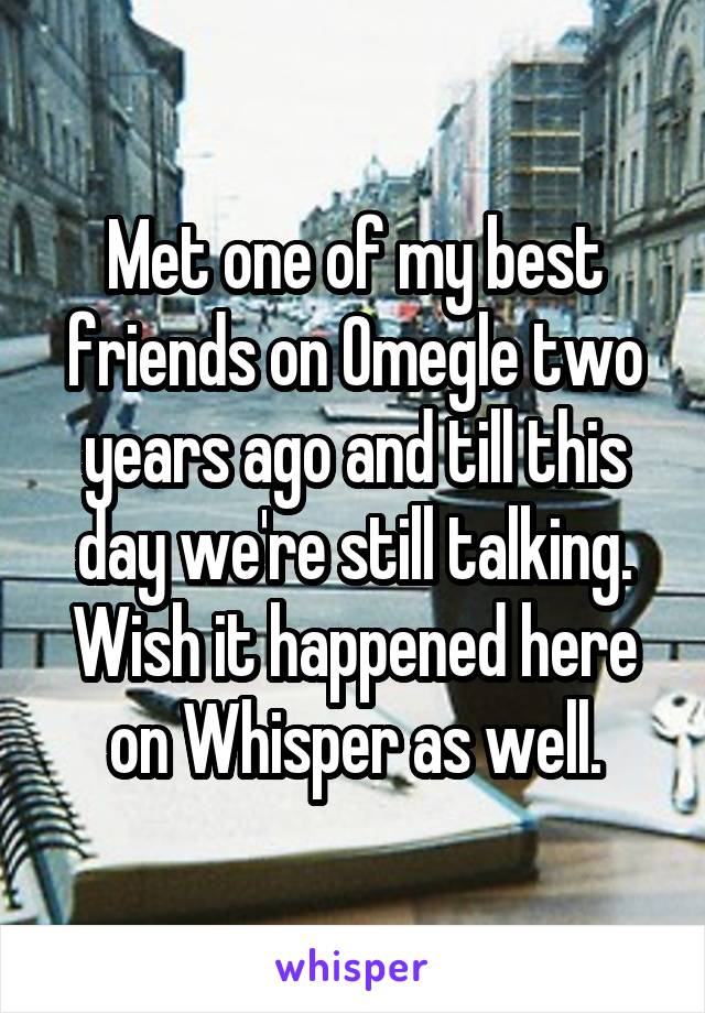 Met one of my best friends on Omegle two years ago and till this day we're still talking. Wish it happened here on Whisper as well.