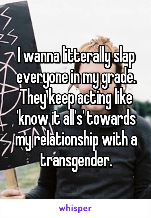 I wanna litterally slap everyone in my grade. They keep acting like 'know it all's' towards my relationship with a transgender.