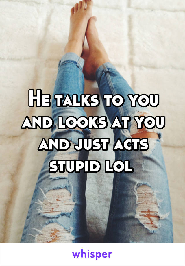 He talks to you and looks at you and just acts stupid lol 