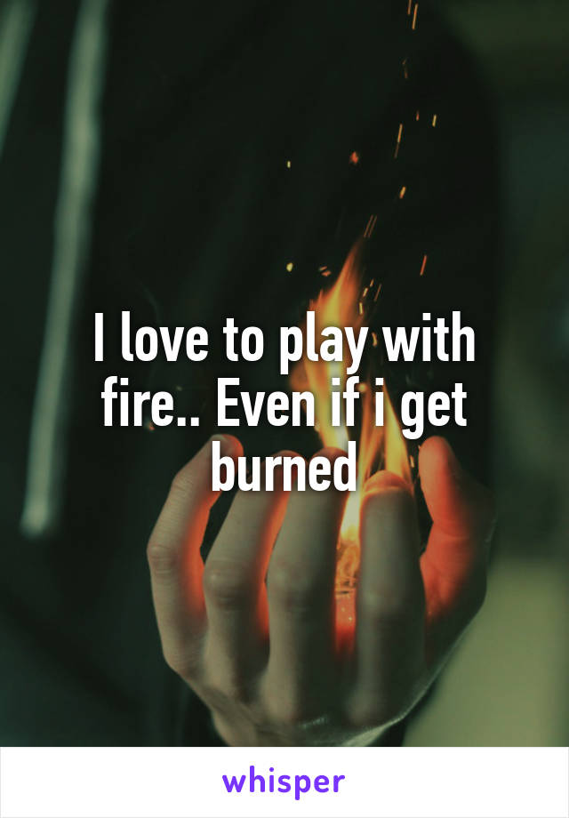 I love to play with fire.. Even if i get burned