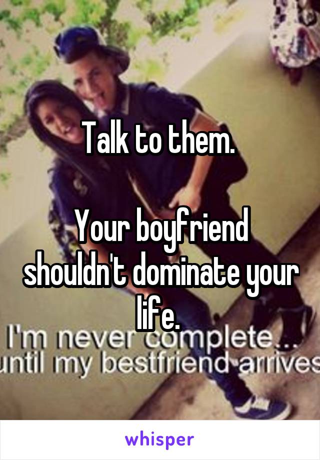 Talk to them. 

Your boyfriend shouldn't dominate your life. 