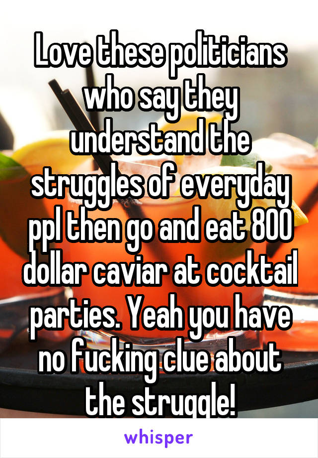 Love these politicians who say they understand the struggles of everyday ppl then go and eat 800 dollar caviar at cocktail parties. Yeah you have no fucking clue about the struggle!