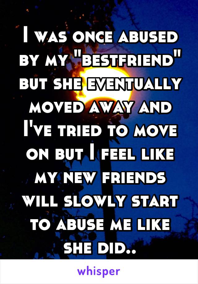 I was once abused by my "bestfriend" but she eventually moved away and I've tried to move on but I feel like my new friends will slowly start to abuse me like she did..