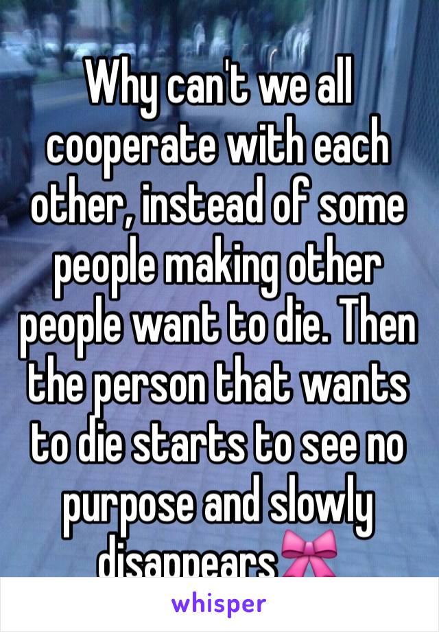 Why can't we all cooperate with each other, instead of some people making other people want to die. Then the person that wants to die starts to see no purpose and slowly disappears🎀