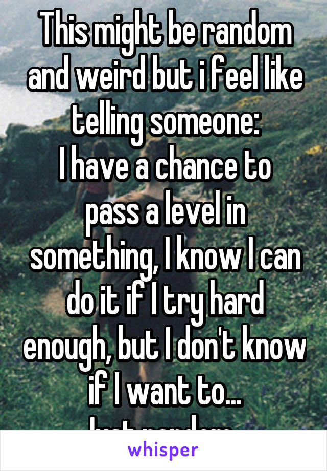 This might be random and weird but i feel like telling someone:
I have a chance to pass a level in something, I know I can do it if I try hard enough, but I don't know if I want to...
Just random...