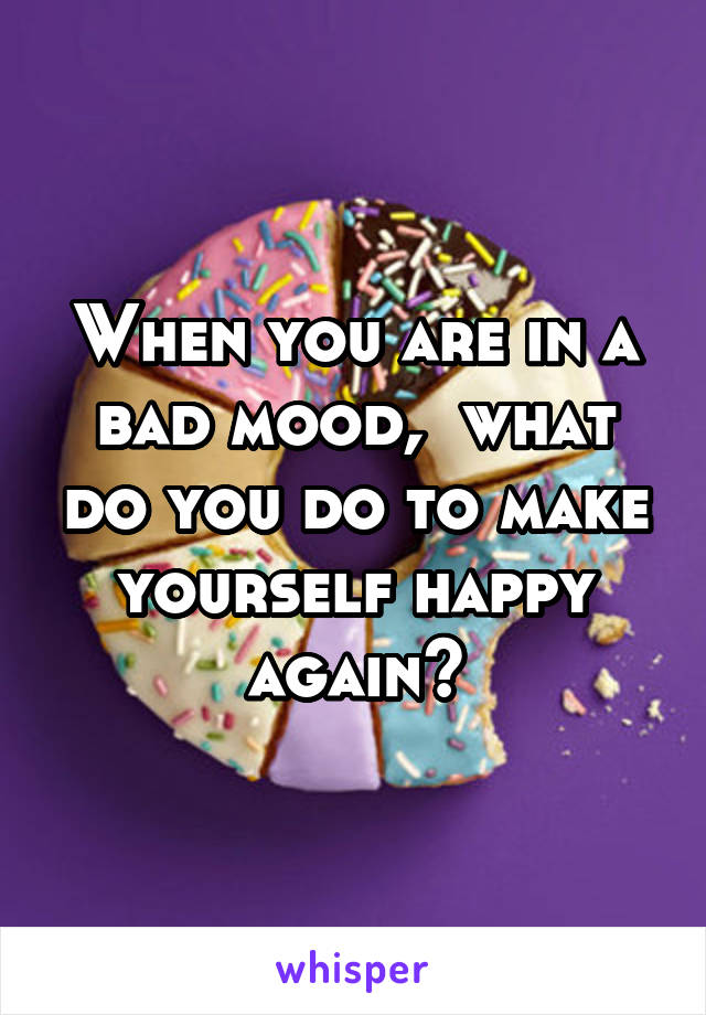 When you are in a bad mood,  what do you do to make yourself happy again?