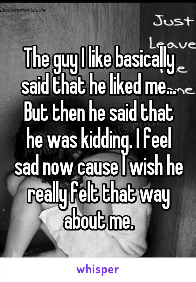 The guy I like basically said that he liked me...
But then he said that he was kidding. I feel sad now cause I wish he really felt that way about me.