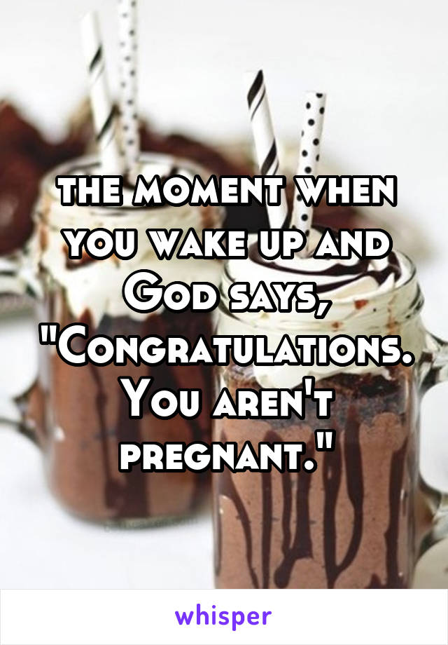 the moment when you wake up and God says, "Congratulations. You aren't pregnant."