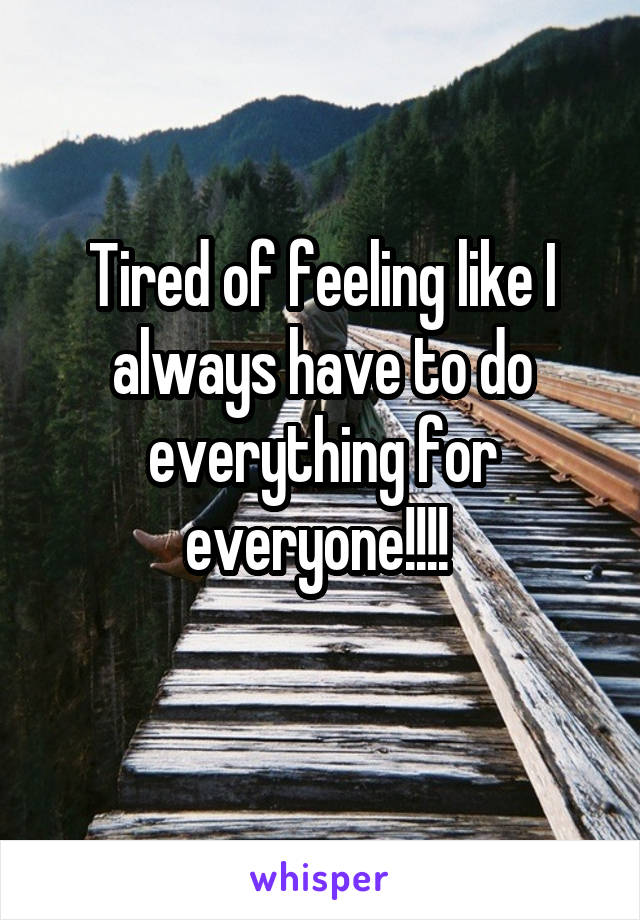 Tired of feeling like I always have to do everything for everyone!!!! 
