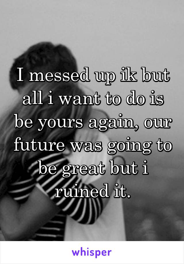 I messed up ik but all i want to do is be yours again, our future was going to be great but i ruined it.