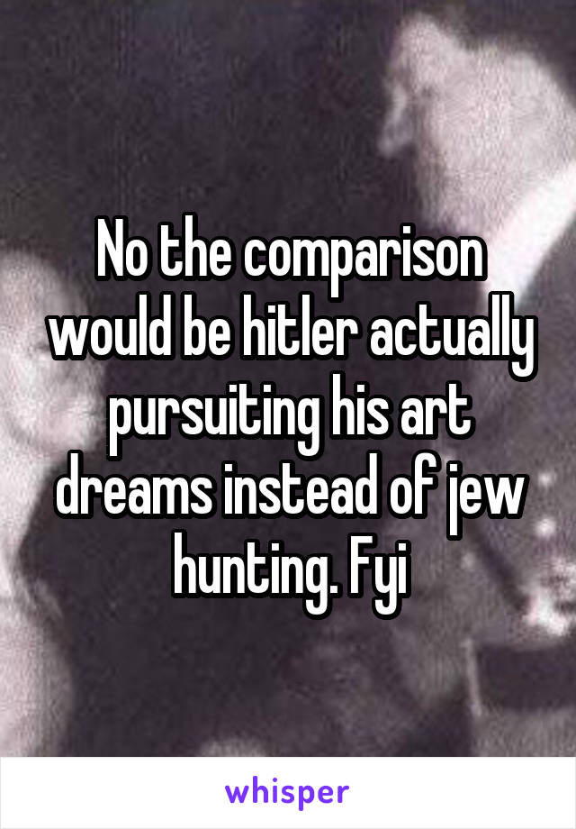 No the comparison would be hitler actually pursuiting his art dreams instead of jew hunting. Fyi