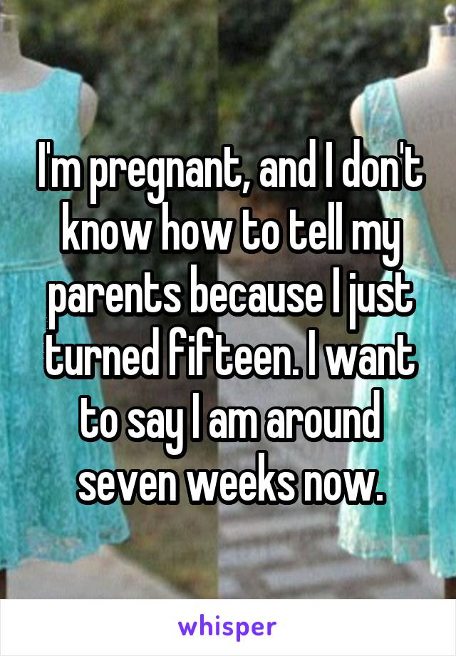 I'm pregnant, and I don't know how to tell my parents because I just turned fifteen. I want to say I am around seven weeks now.