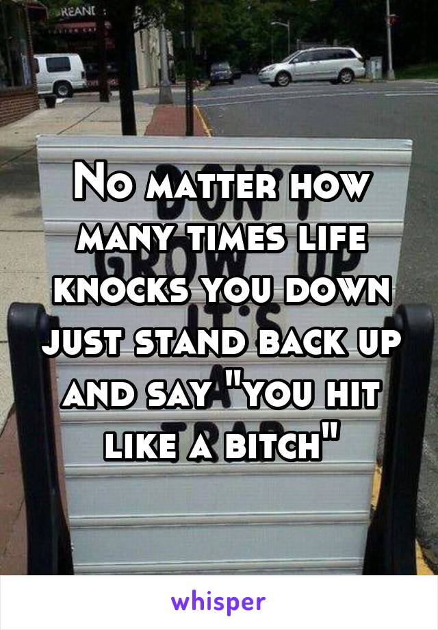 No matter how many times life knocks you down just stand back up and say "you hit like a bitch"