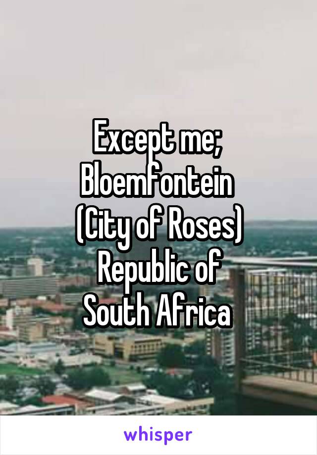 Except me; 
Bloemfontein 
(City of Roses)
Republic of
South Africa 