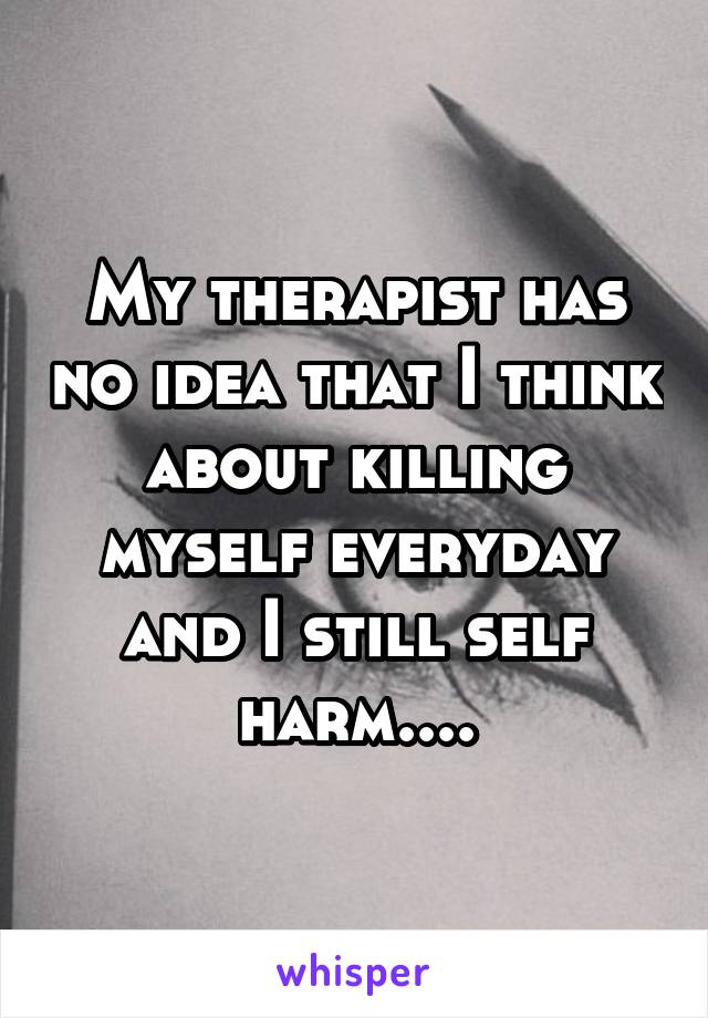 My therapist has no idea that I think about killing myself everyday and I still self harm....