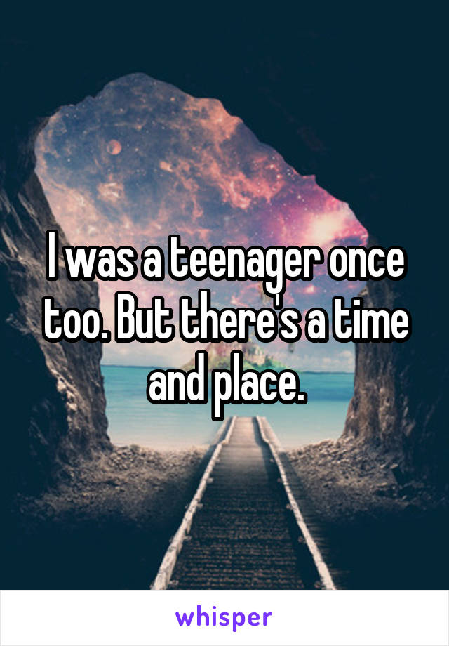 I was a teenager once too. But there's a time and place.