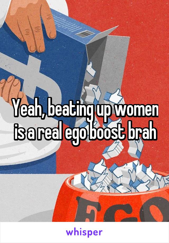 Yeah, beating up women is a real ego boost brah