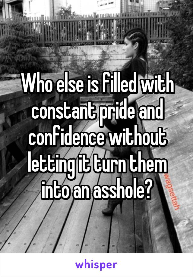 Who else is filled with constant pride and confidence without letting it turn them into an asshole?