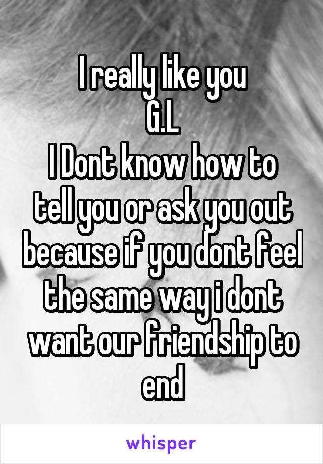 I really like you
G.L
I Dont know how to tell you or ask you out because if you dont feel the same way i dont want our friendship to end