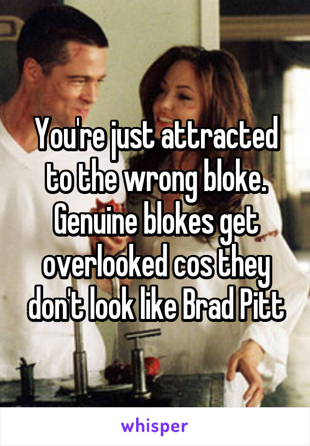 You're just attracted to the wrong bloke. Genuine blokes get overlooked cos they don't look like Brad Pitt