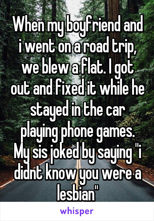 When my boyfriend and i went on a road trip, we blew a flat. I got out and fixed it while he stayed in the car playing phone games.
My sis joked by saying "i didnt know you were a lesbian"