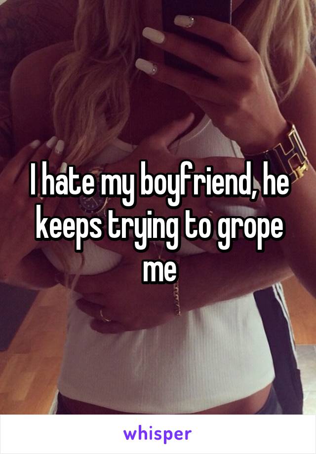 I hate my boyfriend, he keeps trying to grope me