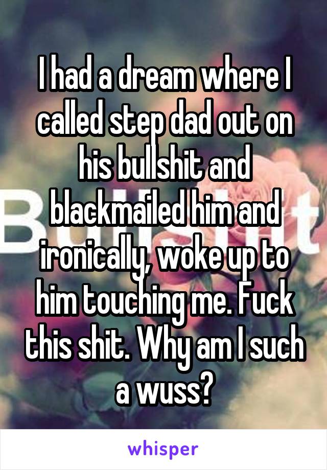 I had a dream where I called step dad out on his bullshit and blackmailed him and ironically, woke up to him touching me. Fuck this shit. Why am I such a wuss?