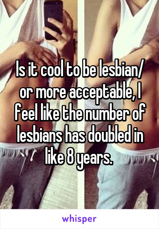 Is it cool to be lesbian/ or more acceptable, I feel like the number of lesbians has doubled in like 8 years. 