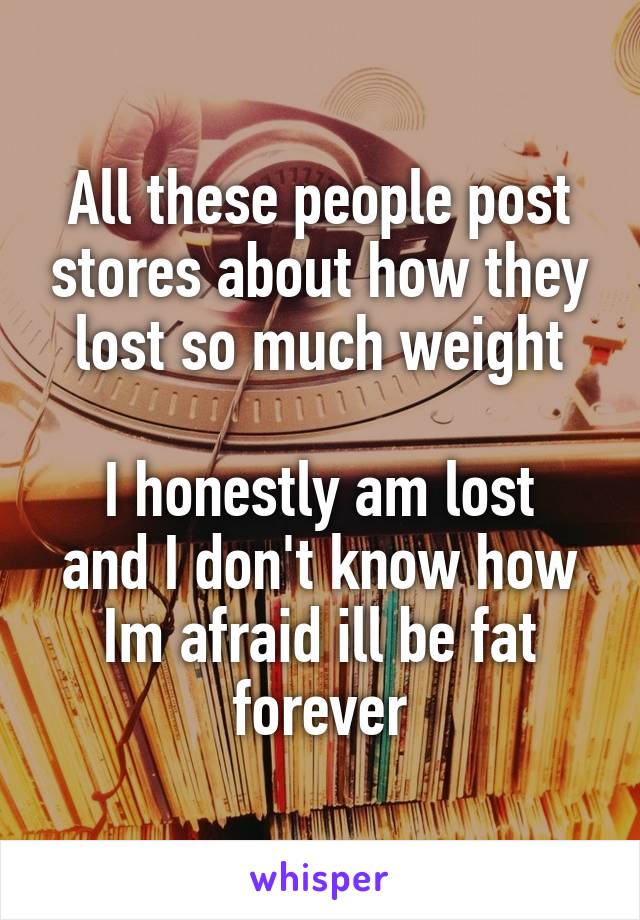 All these people post stores about how they lost so much weight

I honestly am lost and I don't know how
Im afraid ill be fat forever