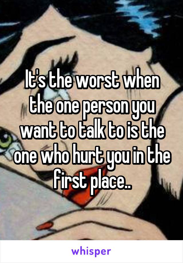 It's the worst when the one person you want to talk to is the one who hurt you in the first place..