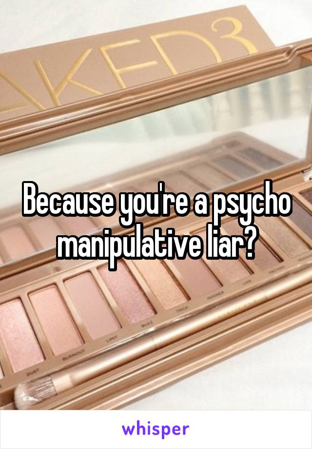 Because you're a psycho manipulative liar?